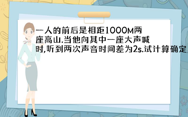 一人的前后是相距1000M两座高山.当他向其中一座大声喊时,听到两次声音时间差为2s.试计算确定此人的位置