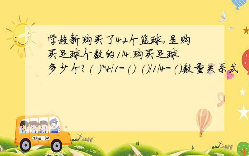 学校新购买了42个篮球,是购买足球个数的1/4.购买足球多少个?( )*4/1=() ()/1/4=()数量关系式