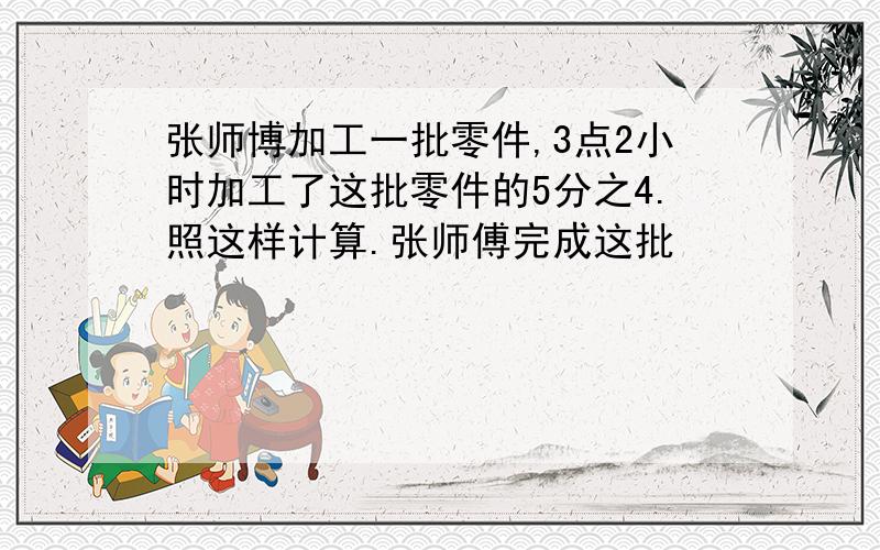 张师博加工一批零件,3点2小时加工了这批零件的5分之4.照这样计算.张师傅完成这批