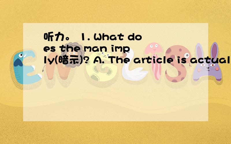 听力。 1. What does the man imply(暗示)? A. The article is actual