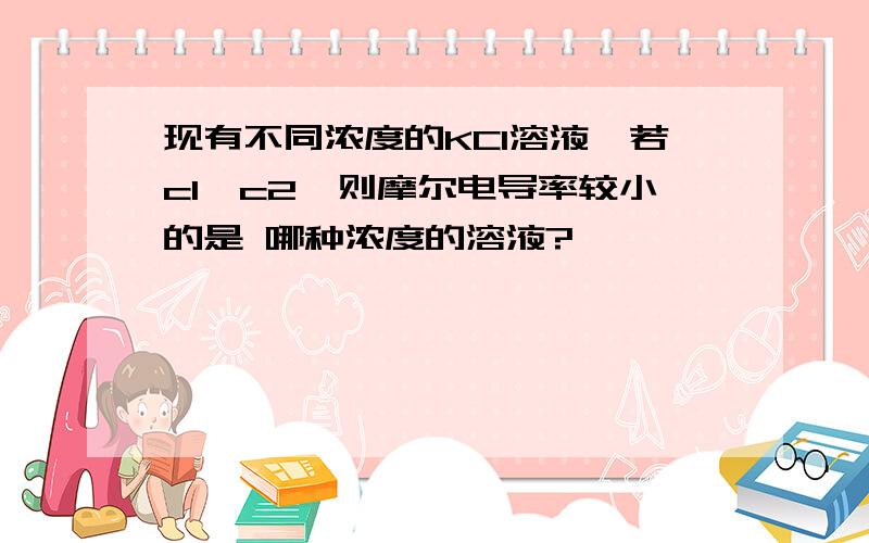 现有不同浓度的KCl溶液,若c1>c2,则摩尔电导率较小的是 哪种浓度的溶液?