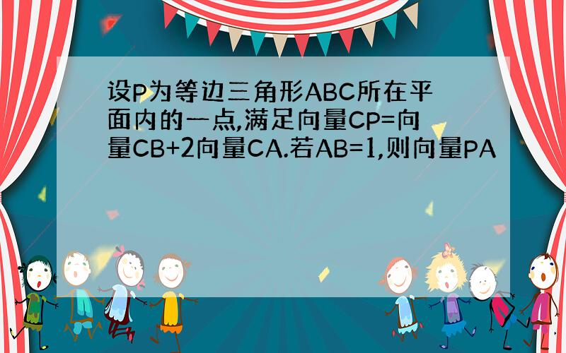 设P为等边三角形ABC所在平面内的一点,满足向量CP=向量CB+2向量CA.若AB=1,则向量PA