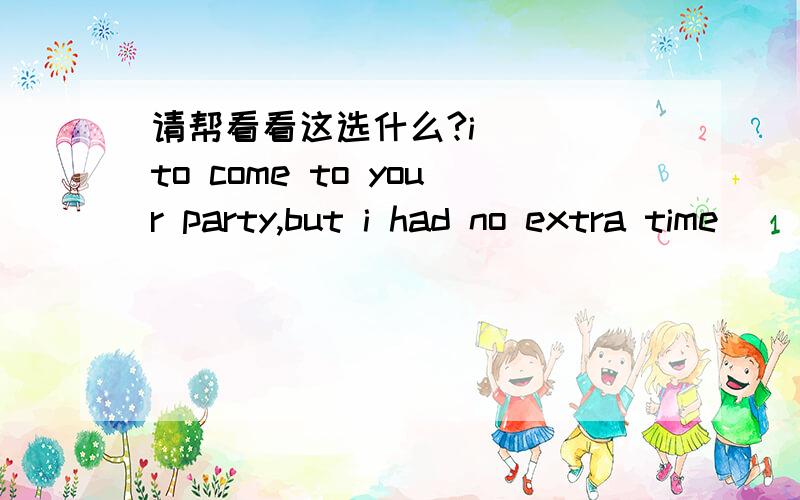 请帮看看这选什么?i___ to come to your party,but i had no extra time