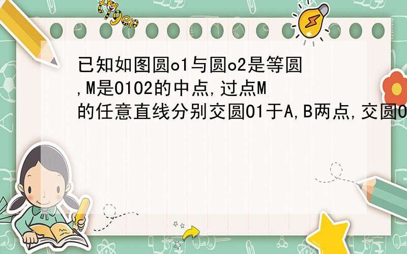 已知如图圆o1与圆o2是等圆,M是O1O2的中点,过点M的任意直线分别交圆O1于A,B两点,交圆O2与