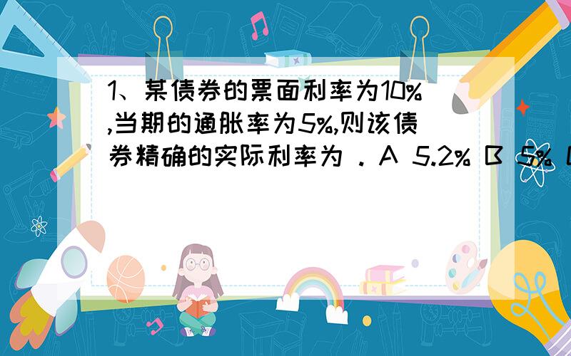 1、某债券的票面利率为10%,当期的通胀率为5%,则该债券精确的实际利率为 . A 5.2% B 5% C 10% D