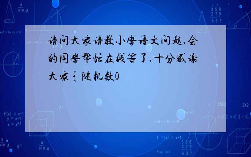 请问大家请教小学语文问题,会的同学帮忙在线等了,十分感谢大家{随机数O