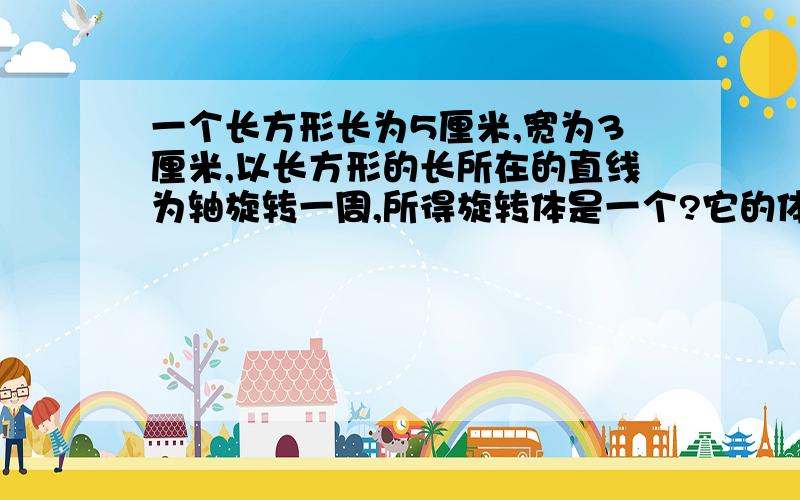 一个长方形长为5厘米,宽为3厘米,以长方形的长所在的直线为轴旋转一周,所得旋转体是一个?它的体积是?