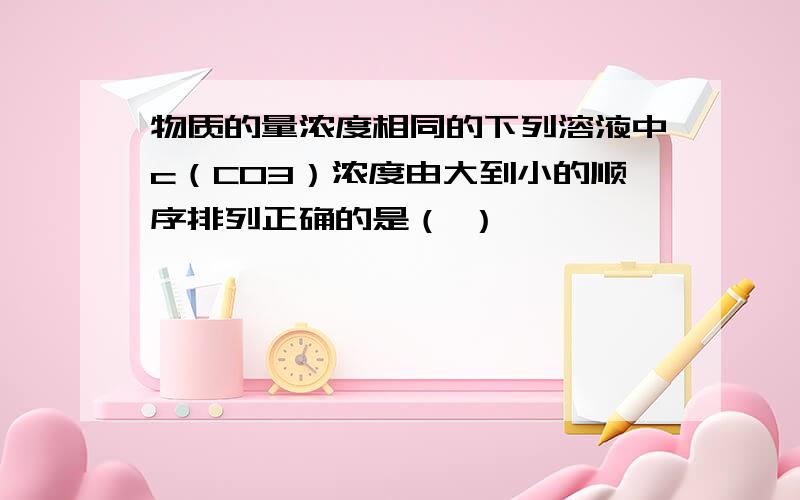 物质的量浓度相同的下列溶液中c（CO3）浓度由大到小的顺序排列正确的是（ ）