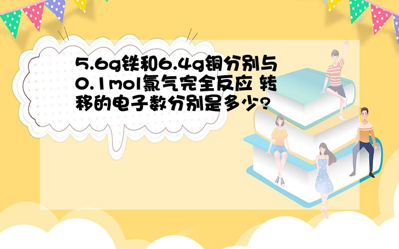 5.6g铁和6.4g铜分别与0.1mol氯气完全反应 转移的电子数分别是多少?