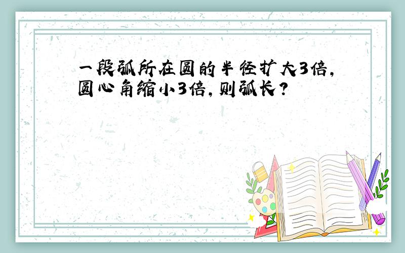 一段弧所在圆的半径扩大3倍,圆心角缩小3倍,则弧长?