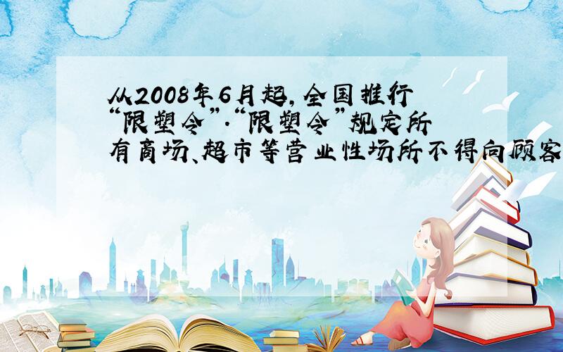 从2008年6月起,全国推行“限塑令”.“限塑令”规定所有商场、超市等营业性场所不得向顾客派送塑料袋,提倡自带环保袋购物