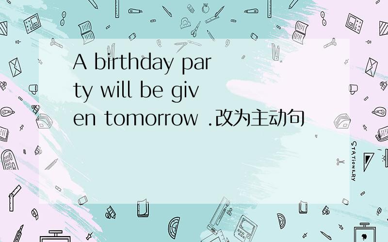 A birthday party will be given tomorrow .改为主动句