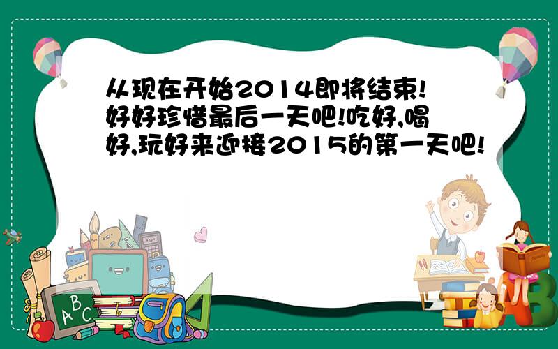 从现在开始2014即将结束!好好珍惜最后一天吧!吃好,喝好,玩好来迎接2015的第一天吧!