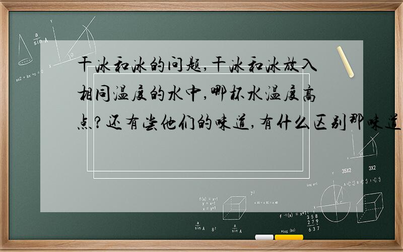 干冰和冰的问题,干冰和冰放入相同温度的水中,哪杯水温度高点?还有尝他们的味道,有什么区别那味道呢