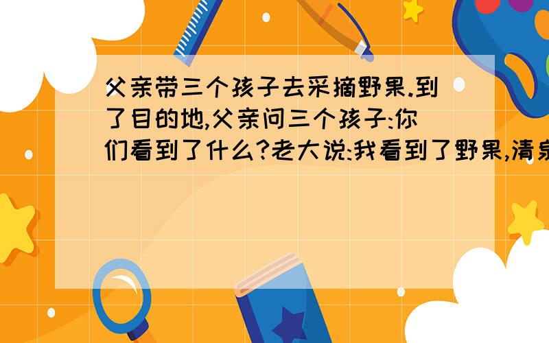 父亲带三个孩子去采摘野果.到了目的地,父亲问三个孩子:你们看到了什么?老大说:我看到了野果,清泉