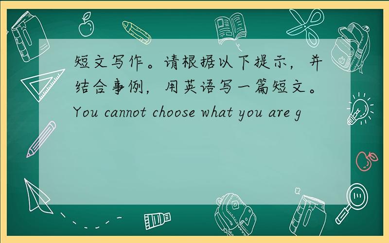 短文写作。请根据以下提示，并结合事例，用英语写一篇短文。You cannot choose what you are g