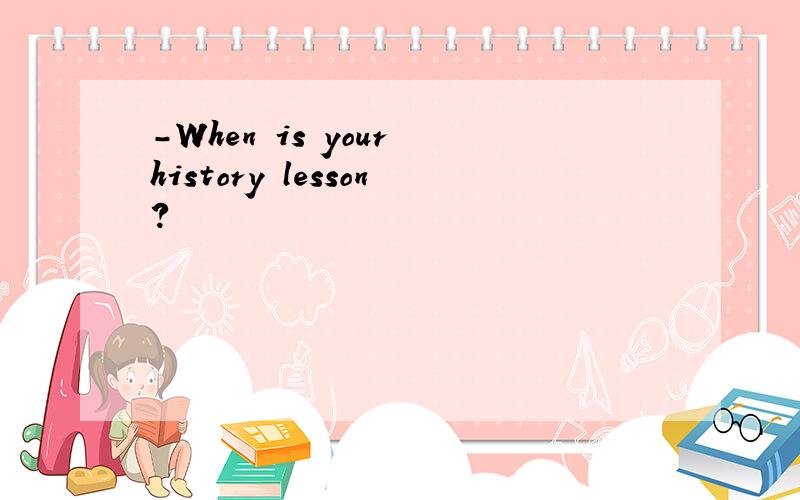 -When is your history lesson?