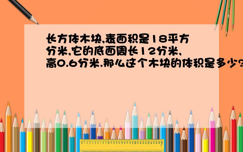 长方体木块,表面积是18平方分米,它的底面周长12分米,高0.6分米.那么这个木块的体积是多少?