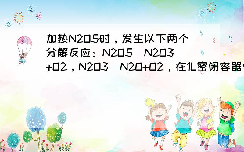 加热N2O5时，发生以下两个分解反应：N2O5⇌N2O3+O2，N2O3⇌N2O+O2，在1L密闭容器中加热 