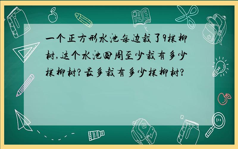 一个正方形水池每边栽了9棵柳树,这个水池四周至少栽有多少棵柳树?最多栽有多少棵柳树?