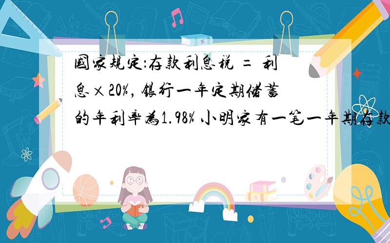 国家规定：存款利息税 = 利息×20%，银行一年定期储蓄的年利率为1.98% 小明家有一笔一年期存款10000元，到期后