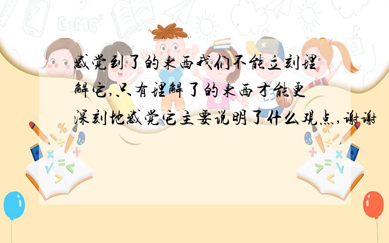 感觉到了的东西我们不能立刻理解它,只有理解了的东西才能更深刻地感觉它主要说明了什么观点,谢谢