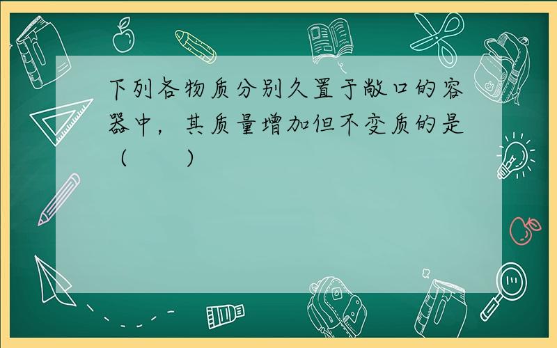 下列各物质分别久置于敞口的容器中，其质量增加但不变质的是（　　）