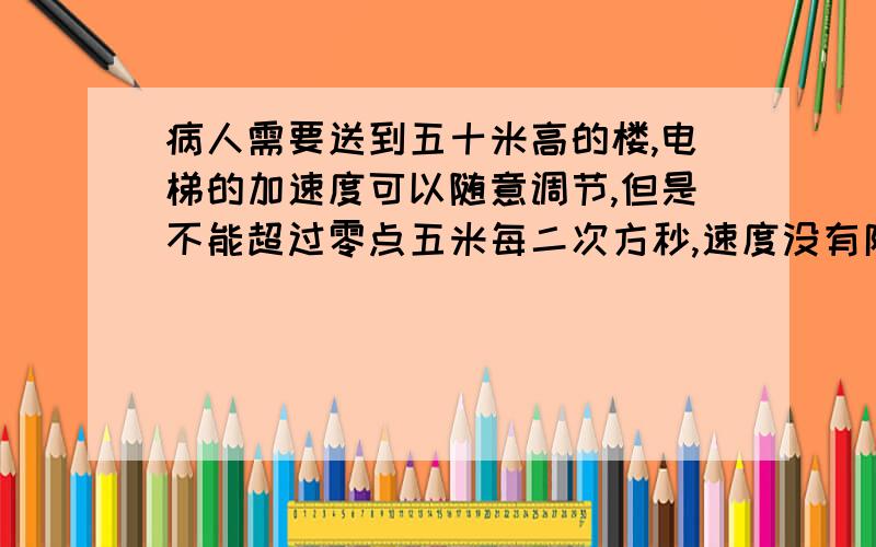 病人需要送到五十米高的楼,电梯的加速度可以随意调节,但是不能超过零点五米每二次方秒,速度没有限制.