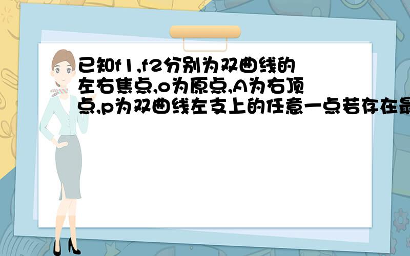 已知f1,f2分别为双曲线的左右焦点,o为原点,A为右顶点,p为双曲线左支上的任意一点若存在最小值12a,则双曲线离心率