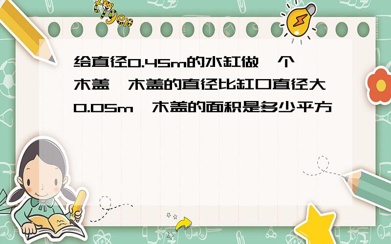 给直径0.45m的水缸做一个木盖,木盖的直径比缸口直径大0.05m,木盖的面积是多少平方