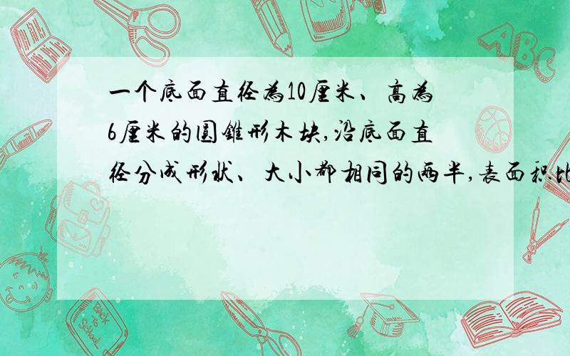 一个底面直径为10厘米、高为6厘米的圆锥形木块,沿底面直径分成形状、大小都相同的两半,表面积比原来增加了（）平方厘米?