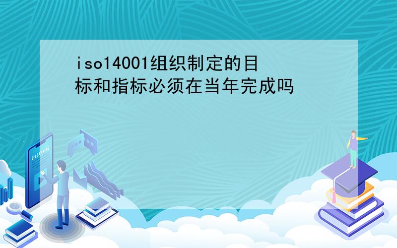 iso14001组织制定的目标和指标必须在当年完成吗