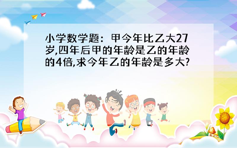 小学数学题：甲今年比乙大27岁,四年后甲的年龄是乙的年龄的4倍,求今年乙的年龄是多大?