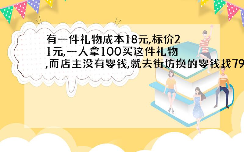 有一件礼物成本18元,标价21元,一人拿100买这件礼物,而店主没有零钱,就去街坊换的零钱找79元给年青人.