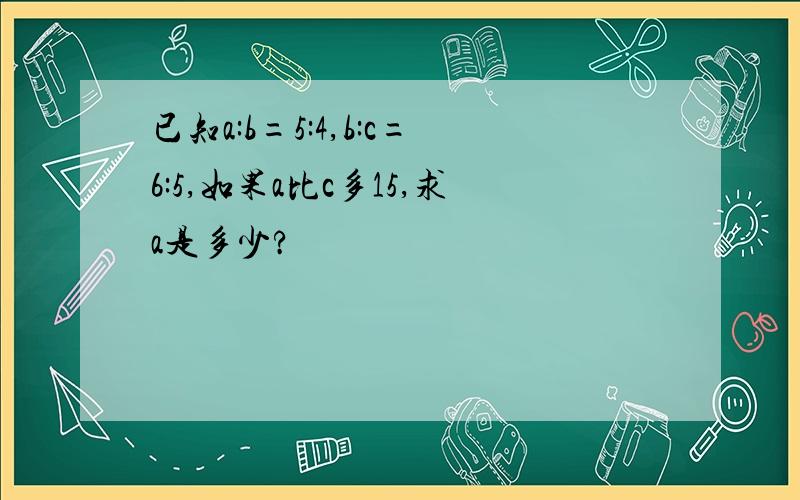 已知a:b=5:4,b:c=6:5,如果a比c多15,求a是多少?