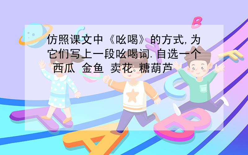 仿照课文中《吆喝》的方式,为它们写上一段吆喝词.自选一个 西瓜 金鱼 卖花 糖葫芦