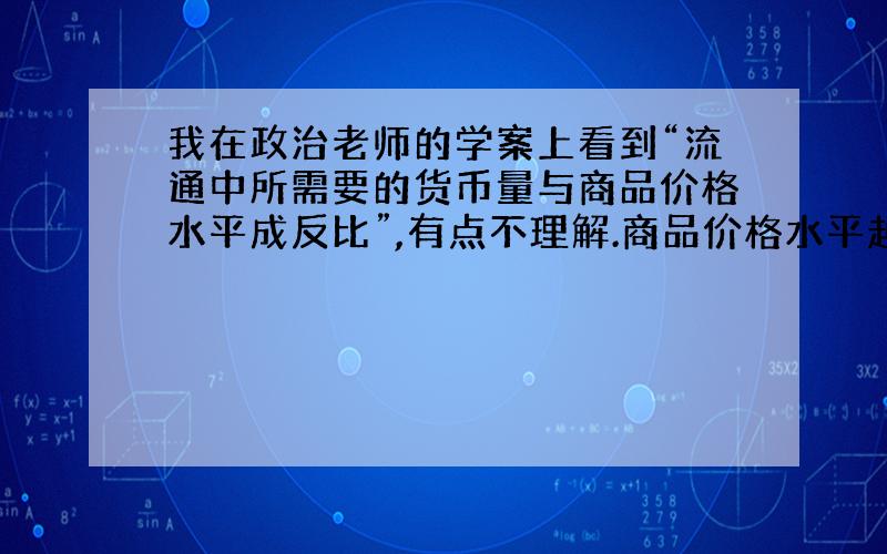 我在政治老师的学案上看到“流通中所需要的货币量与商品价格水平成反比”,有点不理解.商品价格水平越高,所需要的货币量不是应