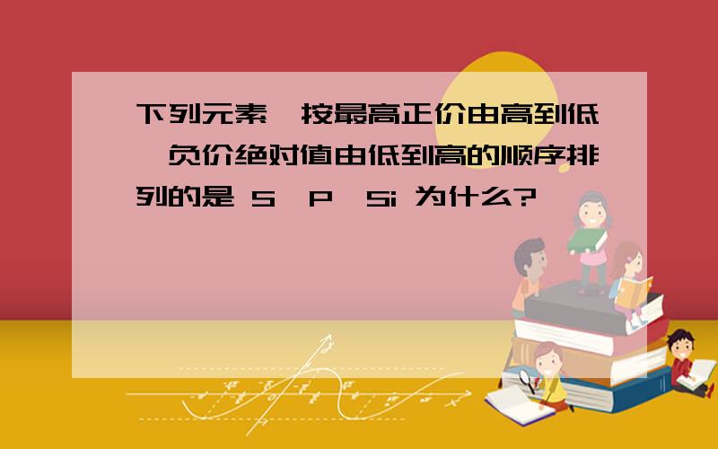 下列元素,按最高正价由高到低,负价绝对值由低到高的顺序排列的是 S、P、Si 为什么?