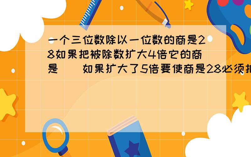 一个三位数除以一位数的商是28如果把被除数扩大4倍它的商是()如果扩大了5倍要使商是28必须把除数[]