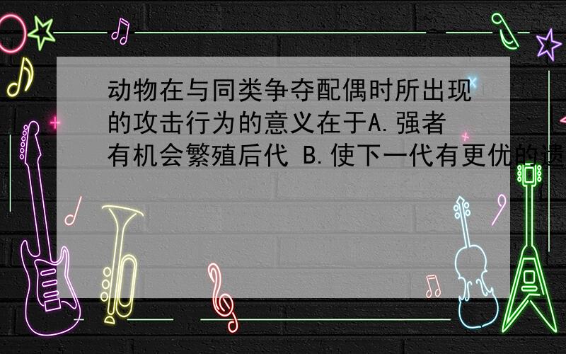 动物在与同类争夺配偶时所出现的攻击行为的意义在于A.强者有机会繁殖后代 B.使下一代有更优的遗传性状