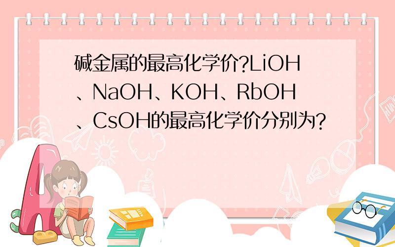 碱金属的最高化学价?LiOH、NaOH、KOH、RbOH、CsOH的最高化学价分别为?