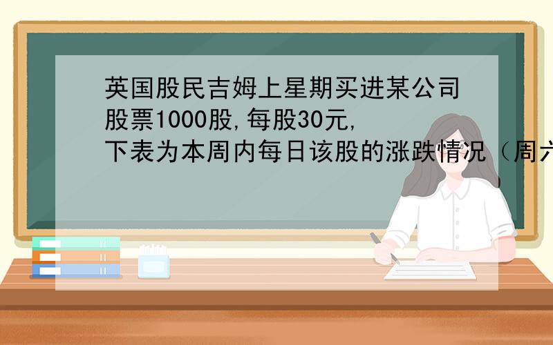 英国股民吉姆上星期买进某公司股票1000股,每股30元,下表为本周内每日该股的涨跌情况（周六日股市休市）