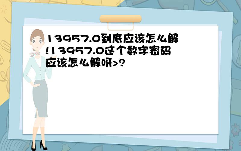 13957.0到底应该怎么解!13957.0这个数字密码应该怎么解呀>?