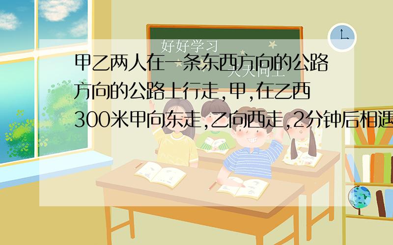 甲乙两人在一条东西方向的公路方向的公路上行走,甲,在乙西300米甲向东走,乙向西走,2分钟后相遇.