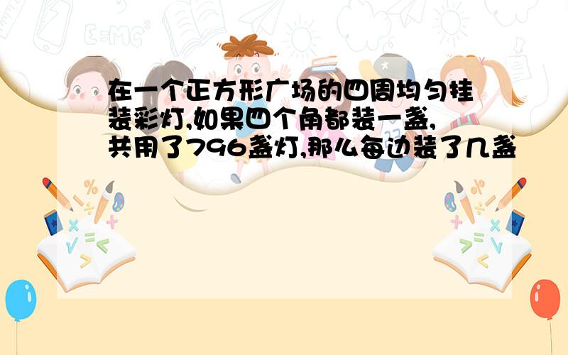 在一个正方形广场的四周均匀挂装彩灯,如果四个角都装一盏,共用了796盏灯,那么每边装了几盏