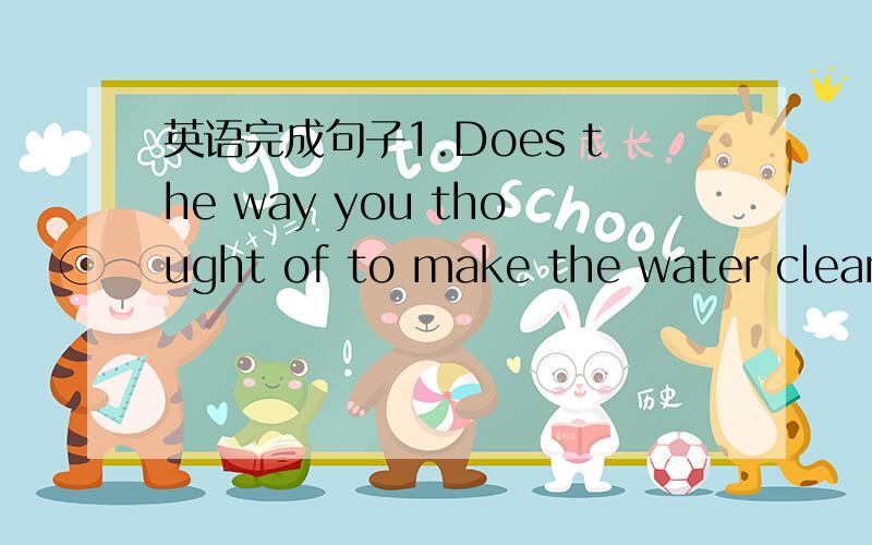 英语完成句子1.Does the way you thought of to make the water clean