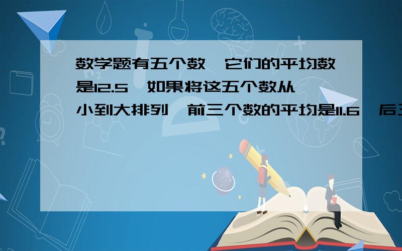 数学题有五个数,它们的平均数是12.5,如果将这五个数从小到大排列,前三个数的平均是11.6,后三个数的平