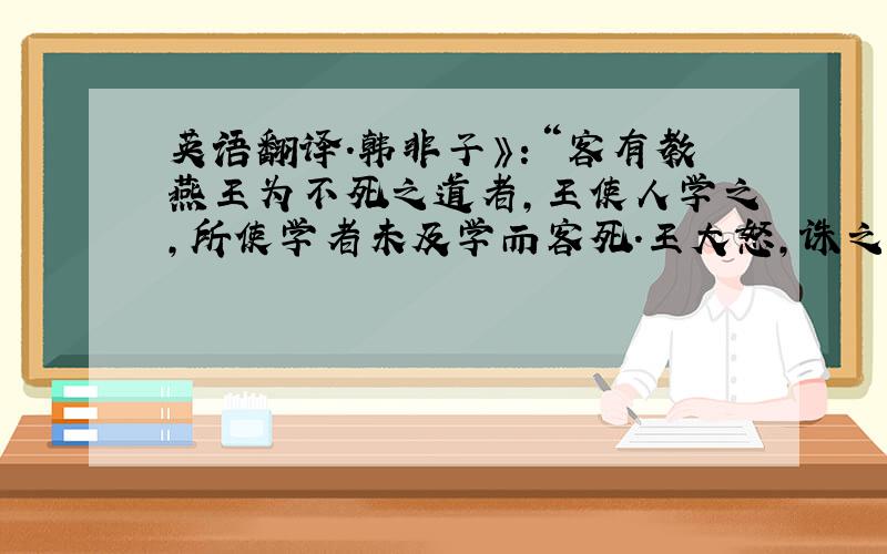 英语翻译.韩非子》：“客有教燕王为不死之道者,王使人学之,所使学者未及学而客死.王大怒,诛之.王不知客之欺几,而诛学者之