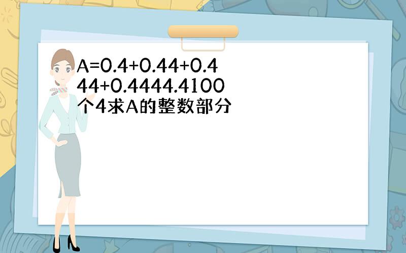 A=0.4+0.44+0.444+0.4444.4100个4求A的整数部分