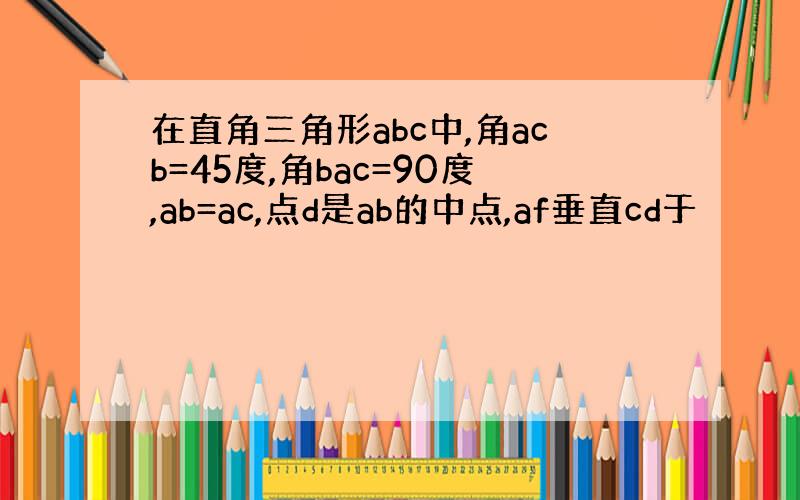 在直角三角形abc中,角acb=45度,角bac=90度,ab=ac,点d是ab的中点,af垂直cd于